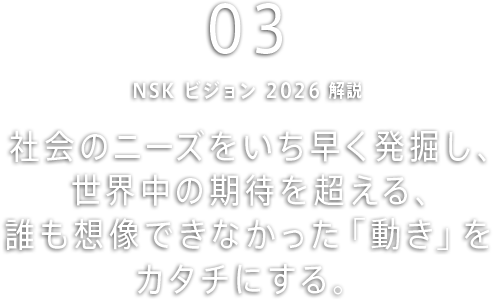 社会のニーズをいち早く発掘し、世界中の期待を超える、誰も想像できなかった「動き」をカタチにする。